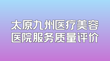 太原九州医疗美容医院服务质量评价
