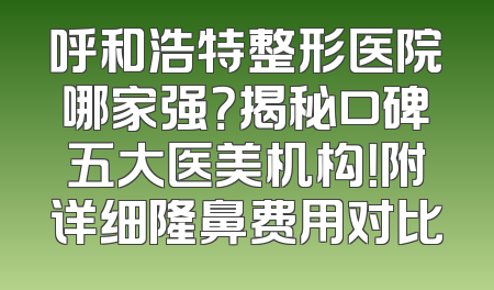 呼和浩特整形医院哪家强？揭秘口碑五大医美机构！附详细隆鼻费用对比