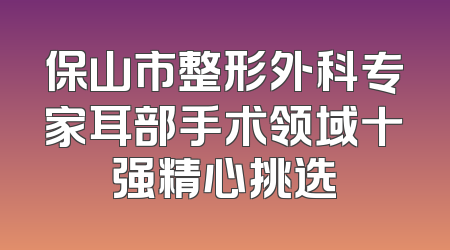 保山市整形外科专家耳部手术领域十强精心挑选