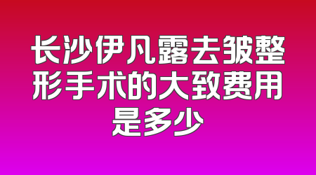 长沙伊凡露去皱整形手术的大致费用是多少