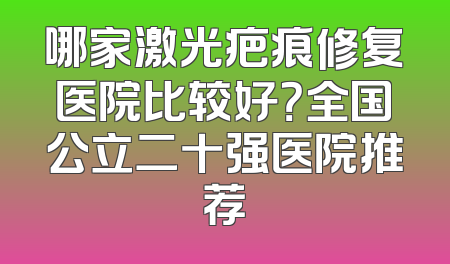 哪家激光疤痕修复医院比较好？全国公立二十强医院推荐