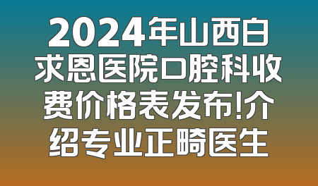 2024年山西白求恩医院口腔科收费价格表发布！介绍专业正畸医生