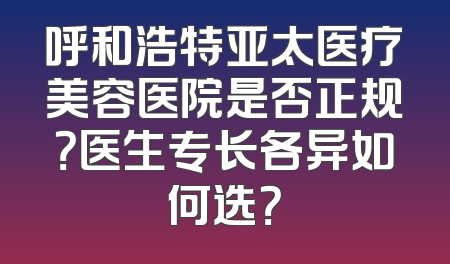 呼和浩特亚太医疗美容医院是否正规？医生专长各异如何选？
