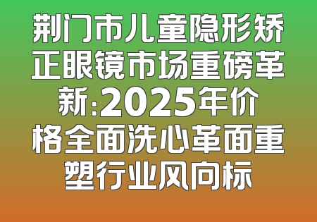 荆门市儿童隐形矫正眼镜市场重磅革新：2025年价格全面洗心革面重塑行业风向标