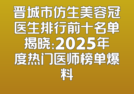 晋城市仿生美容冠医生排行前十名单揭晓：2025年度热门医师榜单爆料