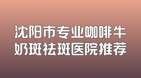 沈阳市专业咖啡牛奶斑祛斑医院推荐