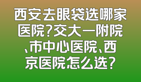 西安去眼袋选哪家医院？交大一附院、市中心医院、西京医院怎么选？