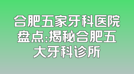 合肥五家牙科医院盘点：揭秘合肥五大牙科诊所