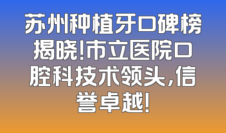 苏州种植牙口碑榜揭晓！市立医院口腔科技术领头，信誉卓越！