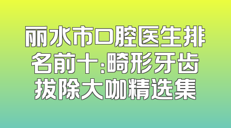 丽水市口腔医生排名前十：畸形牙齿拔除大咖精选集