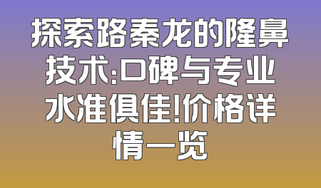 探索路秦龙的隆鼻技术：口碑与专业水准俱佳！价格详情一览