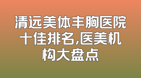 清远美体丰胸医院十佳排名，医美机构大盘点
