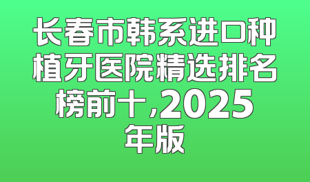长春市韩系进口种植牙医院精选排名榜前十，2025年版