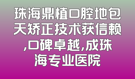 珠海鼎植口腔地包天矫正技术获信赖，口碑卓越，成珠海专业医院