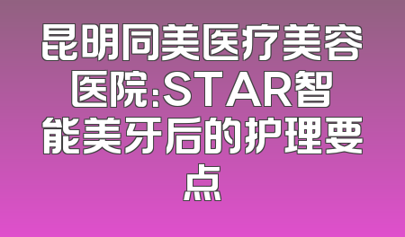昆明同美医疗美容医院：STAR智能美牙后的护理要点