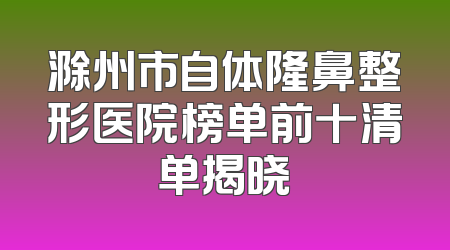 滁州市自体隆鼻整形医院榜单前十清单揭晓