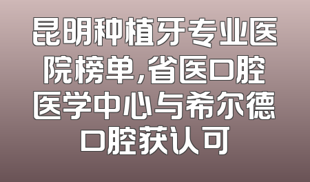 昆明种植牙专业医院榜单，省医口腔医学中心与希尔德口腔获认可