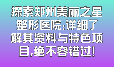 探索郑州美丽之星整形医院：详细了解其资料与特色项目，绝不容错过！
