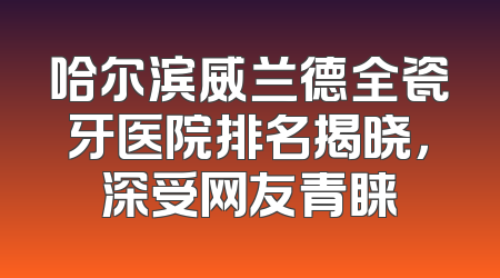 哈尔滨威兰德全瓷牙医院排名揭晓，深受网友青睐