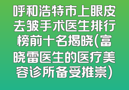 呼和浩特市上眼皮去皱手术医生排行榜前十名揭晓（富晓雷医生的医疗美容诊所备受推崇）