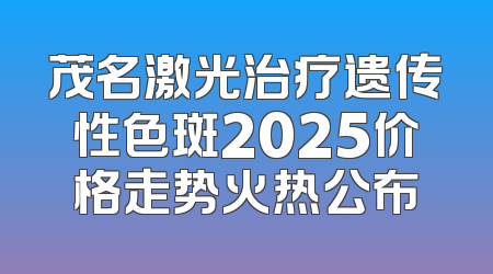 茂名激光治疗遗传性色斑2025价格走势火热公布