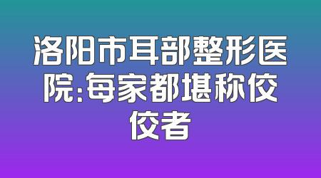 洛阳市耳部整形医院：每家都堪称佼佼者