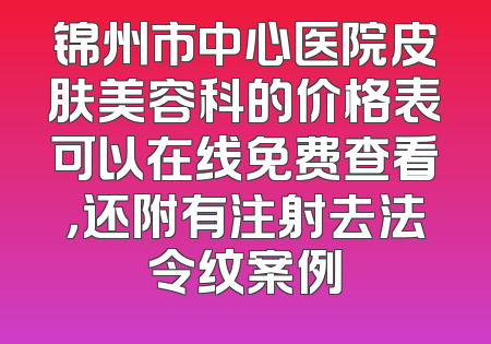 锦州市中心医院皮肤美容科的价格表可以在线免费查看，还附有注射去法令纹案例