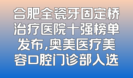 合肥全瓷牙固定桥治疗医院十强榜单发布，奥美医疗美容口腔门诊部入选