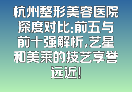 杭州整形美容医院深度对比：前五与前十强解析，艺星和美莱的技艺享誉远近！