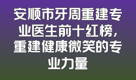 安顺市牙周重建专业医生前十红榜，重建健康微笑的专业力量