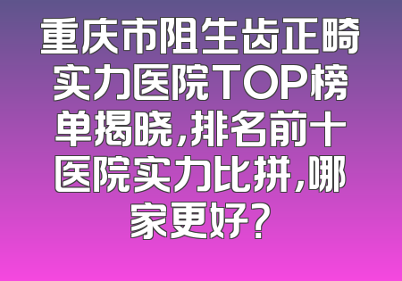重庆市阻生齿正畸实力医院TOP榜单揭晓，排名前十医院实力比拼，哪家更好？
