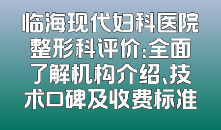 临海现代妇科医院整形科评价：全面了解机构介绍、技术口碑及收费标准