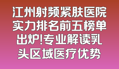 江州射频紧肤医院实力排名前五榜单出炉！专业解读乳头区域医疗优势