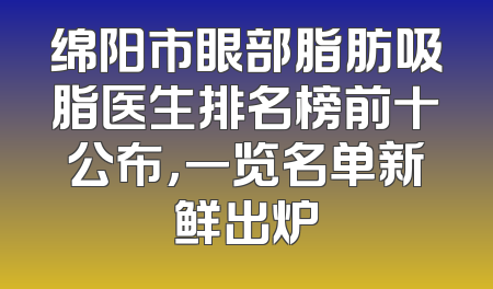 绵阳市眼部脂肪吸脂医生排名榜前十公布，一览名单新鲜出炉
