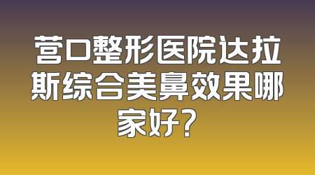 营口整形医院达拉斯综合美鼻效果哪家好？