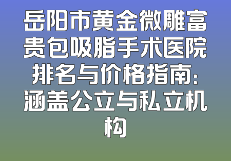 岳阳市黄金微雕富贵包吸脂手术医院排名与价格指南：涵盖公立与私立机构