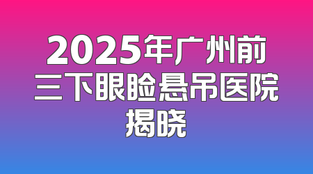 2025年广州前三下眼睑悬吊医院揭晓
