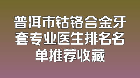 普洱市钴铬合金牙套专业医生排名名单推荐收藏