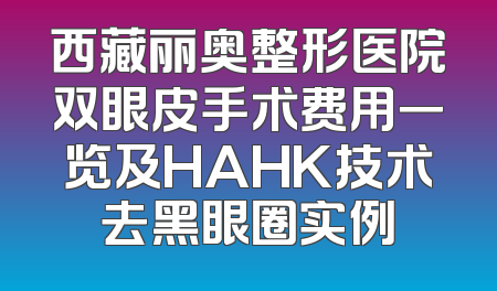 西藏丽奥整形医院双眼皮手术费用一览及HAHK技术去黑眼圈实例