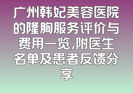 广州韩妃美容医院的隆胸服务评价与费用一览，附医生名单及患者反馈分享