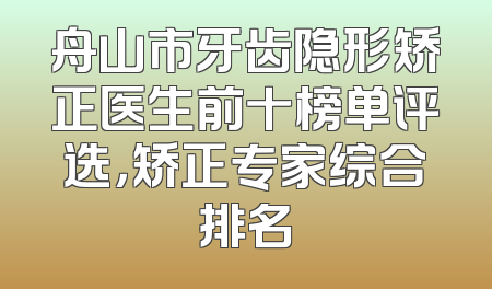 舟山市牙齿隐形矫正医生前十榜单评选，矫正专家综合排名