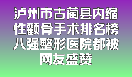 泸州市古蔺县内缩性颧骨手术排名榜八强整形医院都被网友盛赞