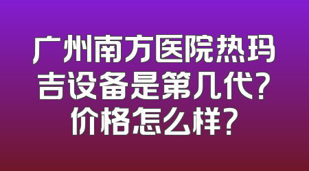 广州南方医院热玛吉设备是第几代？价格怎么样？