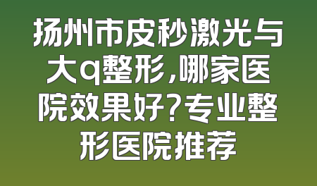 扬州市皮秒激光与大q整形，哪家医院效果好？专业整形医院推荐