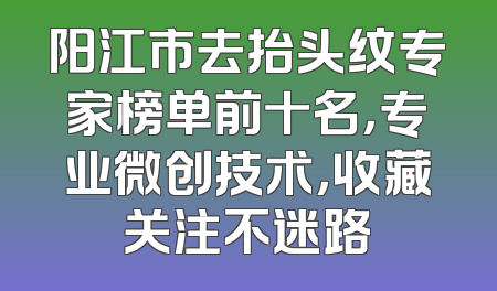 阳江市去抬头纹专家榜单前十名，专业微创技术，收藏关注不迷路