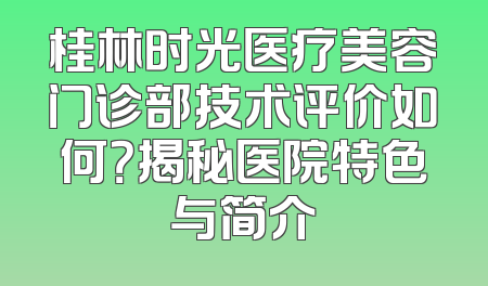 桂林时光医疗美容门诊部技术评价如何？揭秘医院特色与简介