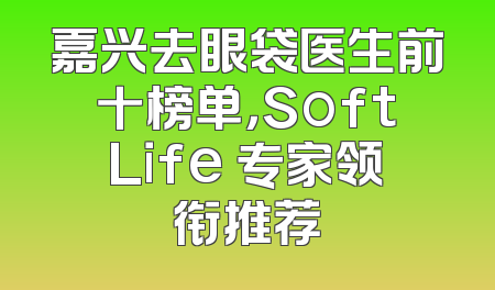 嘉兴去眼袋医生前十榜单，SoftLife 专家领衔推荐