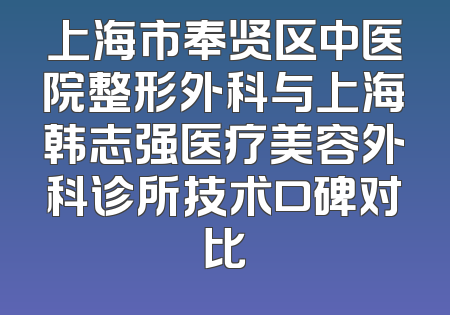 上海市奉贤区中医院整形外科与上海韩志强医疗美容外科诊所技术口碑对比