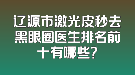 辽源市激光皮秒去黑眼圈医生排名前十有哪些？