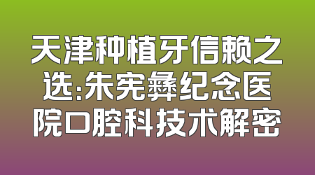 天津种植牙信赖之选：朱宪彝纪念医院口腔科技术解密
